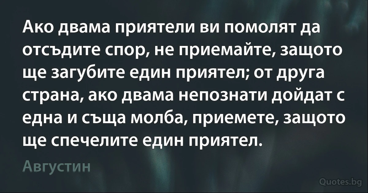 Ако двама приятели ви помолят да отсъдите спор, не приемайте, защото ще загубите един приятел; от друга страна, ако двама непознати дойдат с една и съща молба, приемете, защото ще спечелите един приятел. (Августин)