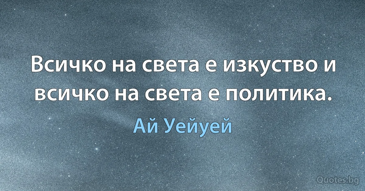 Всичко на света е изкуство и всичко на света е политика. (Ай Уейуей)