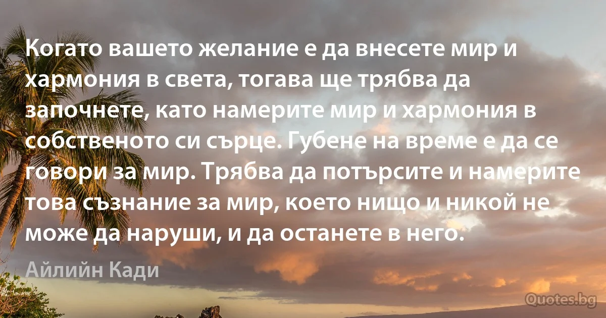 Когато вашето желание е да внесете мир и хармония в света, тогава ще трябва да започнете, като намерите мир и хармония в собственото си сърце. Губене на време е да се говори за мир. Трябва да потърсите и намерите това съзнание за мир, което нищо и никой не може да наруши, и да останете в него. (Айлийн Кади)