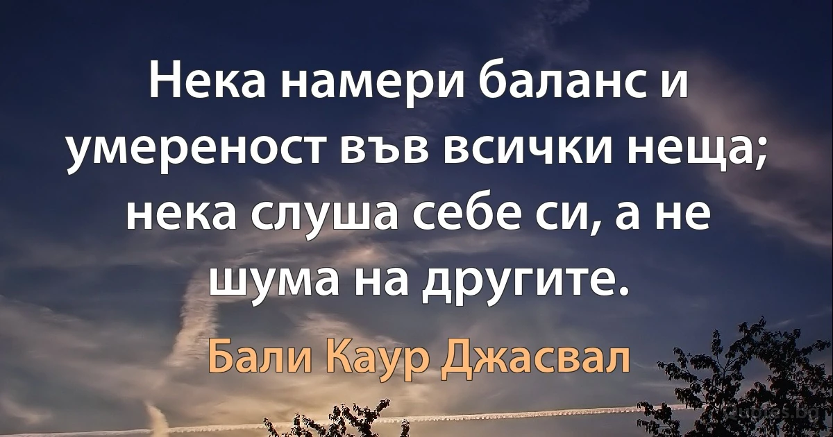 Нека намери баланс и умереност във всички неща; нека слуша себе си, а не шума на другите. (Бали Каур Джасвал)