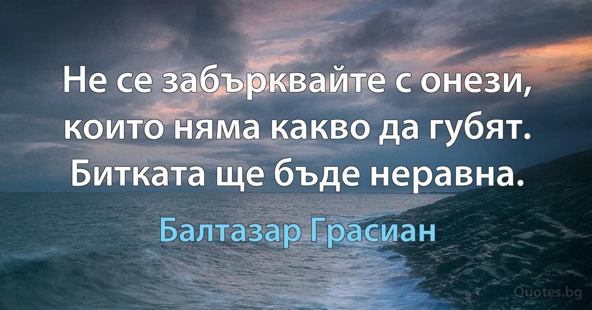 Не се забърквайте с онези, които няма какво да губят. Битката ще бъде неравна. (Балтазар Грасиан)