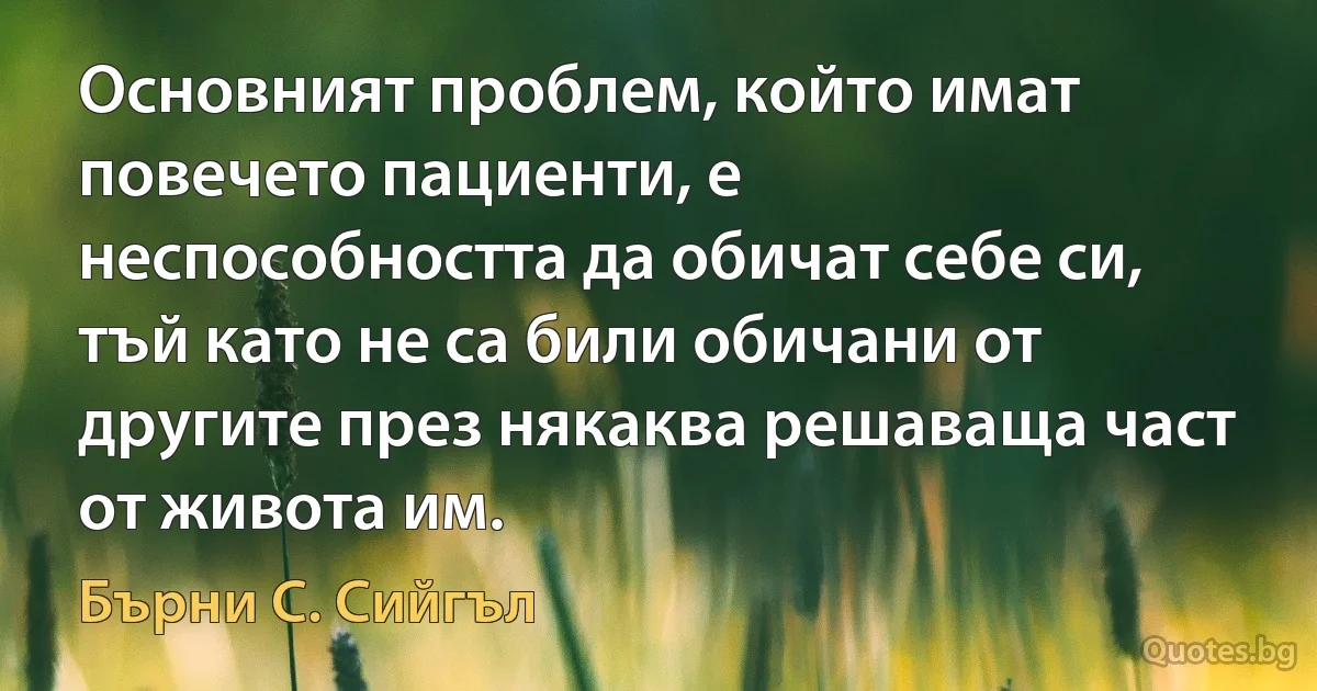 Основният проблем, който имат повечето пациенти, е неспособността да обичат себе си, тъй като не са били обичани от другите през някаква решаваща част от живота им. (Бърни С. Сийгъл)