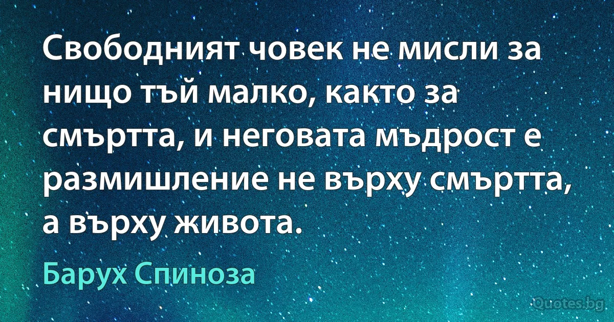 Свободният човек не мисли за нищо тъй малко, както за смъртта, и неговата мъдрост е размишление не върху смъртта, а върху живота. (Барух Спиноза)