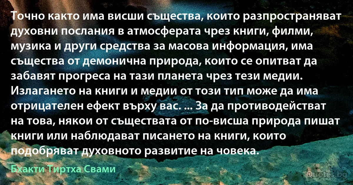 Точно както има висши същества, които разпространяват духовни послания в атмосферата чрез книги, филми, музика и други средства за масова информация, има същества от демонична природа, които се опитват да забавят прогреса на тази планета чрез тези медии. Излагането на книги и медии от този тип може да има отрицателен ефект върху вас. ... За да противодействат на това, някои от съществата от по-висша природа пишат книги или наблюдават писането на книги, които подобряват духовното развитие на човека. (Бхакти Тиртха Свами)