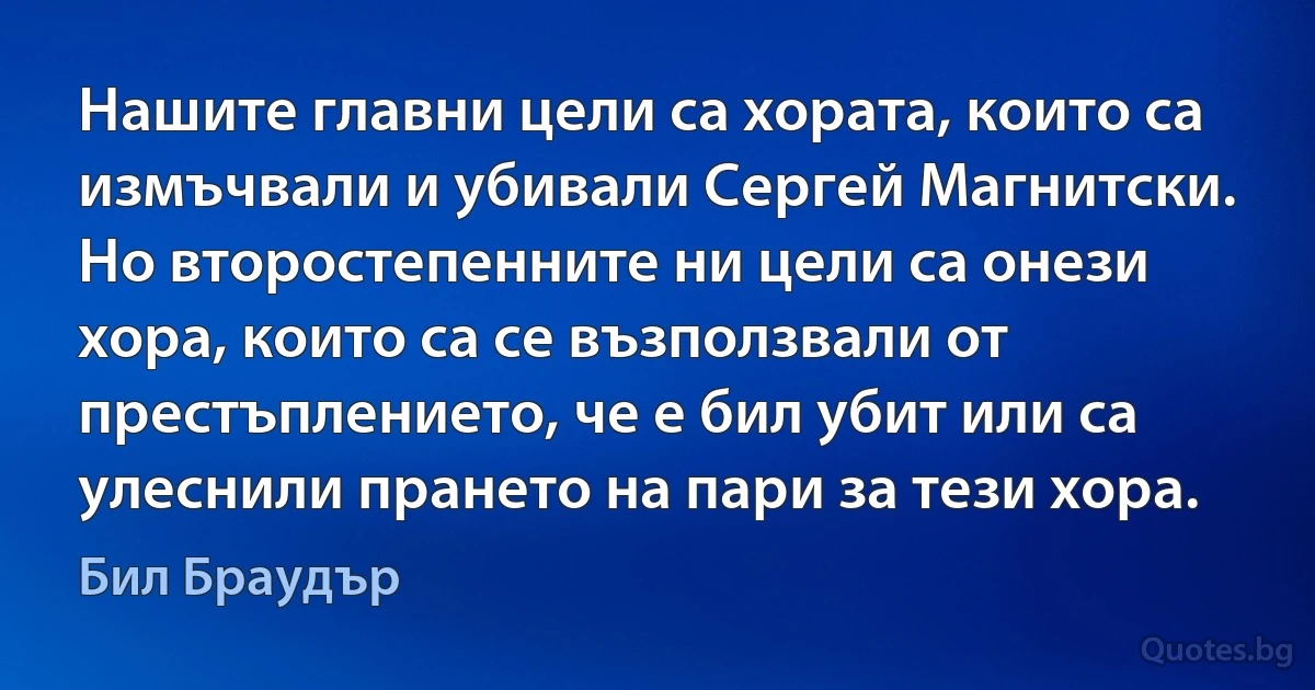 Нашите главни цели са хората, които са измъчвали и убивали Сергей Магнитски. Но второстепенните ни цели са онези хора, които са се възползвали от престъплението, че е бил убит или са улеснили прането на пари за тези хора. (Бил Браудър)