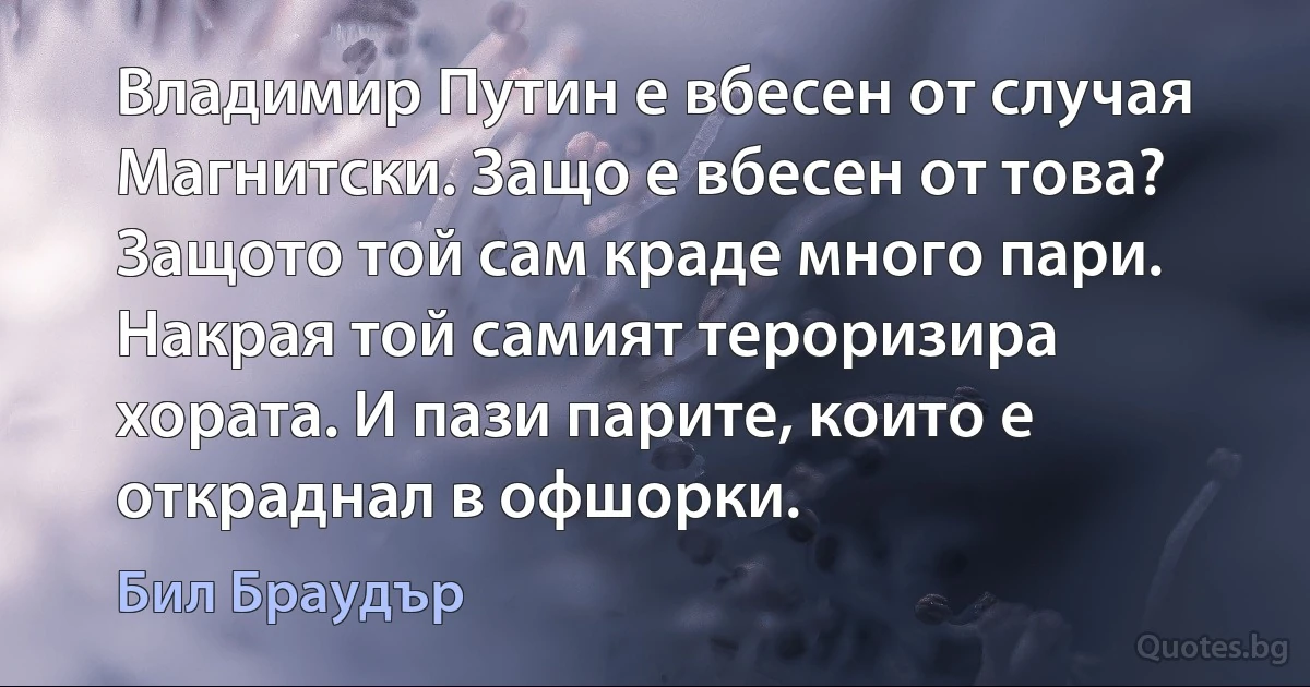 Владимир Путин е вбесен от случая Магнитски. Защо е вбесен от това? Защото той сам краде много пари. Накрая той самият тероризира хората. И пази парите, които е откраднал в офшорки. (Бил Браудър)