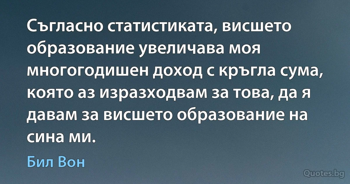 Съгласно статистиката, висшето образование увеличава моя многогодишен доход с кръгла сума, която аз изразходвам за това, да я давам за висшето образование на сина ми. (Бил Вон)