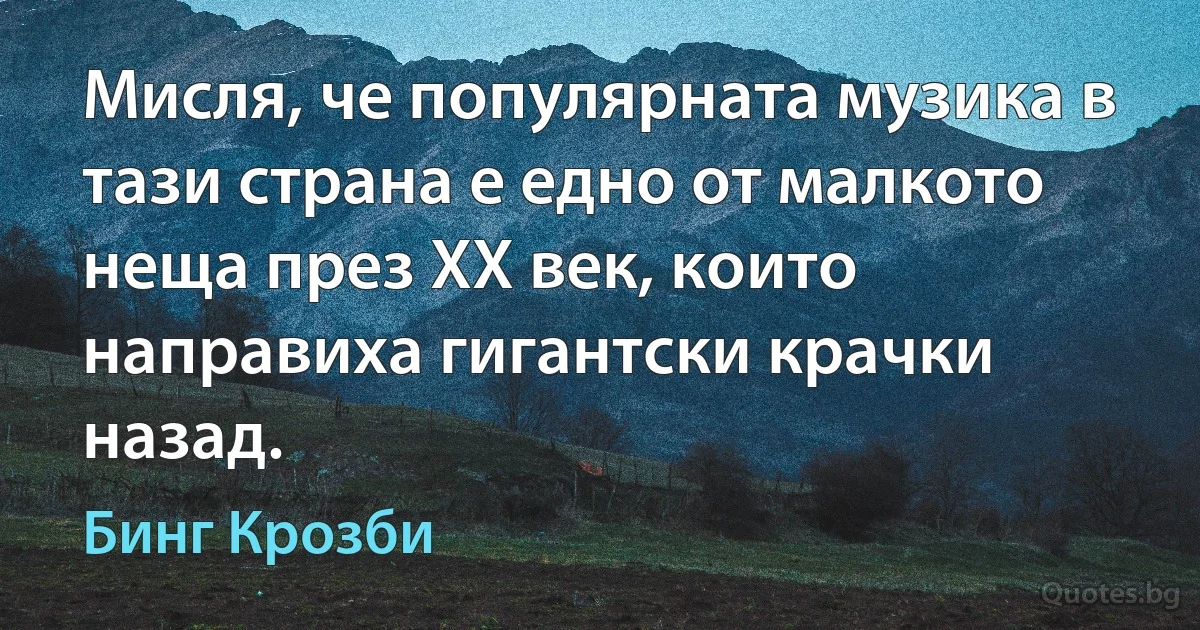 Мисля, че популярната музика в тази страна е едно от малкото неща през ХХ век, които направиха гигантски крачки назад. (Бинг Крозби)