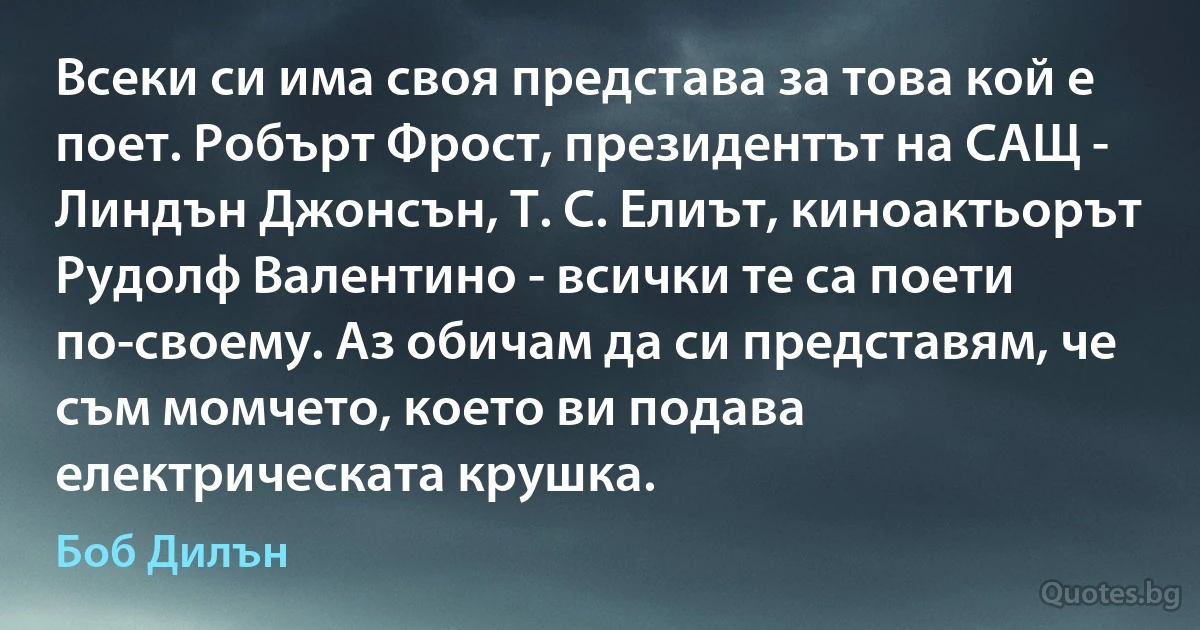 Всеки си има своя представа за това кой е поет. Робърт Фрост, президентът на САЩ - Линдън Джонсън, Т. С. Елиът, киноактьорът Рудолф Валентино - всички те са поети по-своему. Аз обичам да си представям, че съм момчето, което ви подава електрическата крушка. (Боб Дилън)