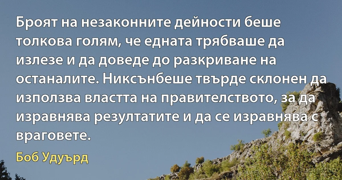 Броят на незаконните дейности беше толкова голям, че едната трябваше да излезе и да доведе до разкриване на останалите. Никсънбеше твърде склонен да използва властта на правителството, за да изравнява резултатите и да се изравнява с враговете. (Боб Удуърд)