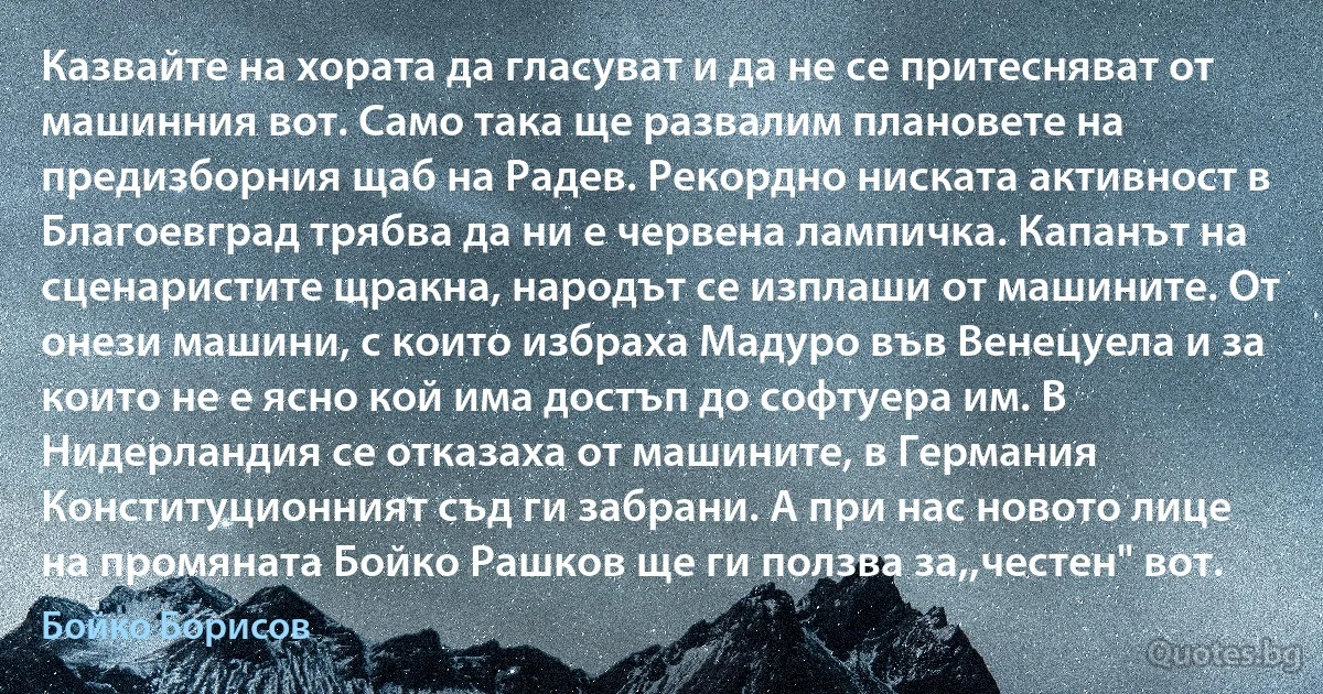 Казвайте на хората да гласуват и да не се притесняват от машинния вот. Само така ще развалим плановете на предизборния щаб на Радев. Рекордно ниската активност в Благоевград трябва да ни е червена лампичка. Капанът на сценаристите щракна, народът се изплаши от машините. От онези машини, с които избраха Мадуро във Венецуела и за които не е ясно кой има достъп до софтуера им. В Нидерландия се отказаха от машините, в Германия Конституционният съд ги забрани. А при нас новото лице на промяната Бойко Рашков ще ги ползва за,,честен" вот. (Бойко Борисов)