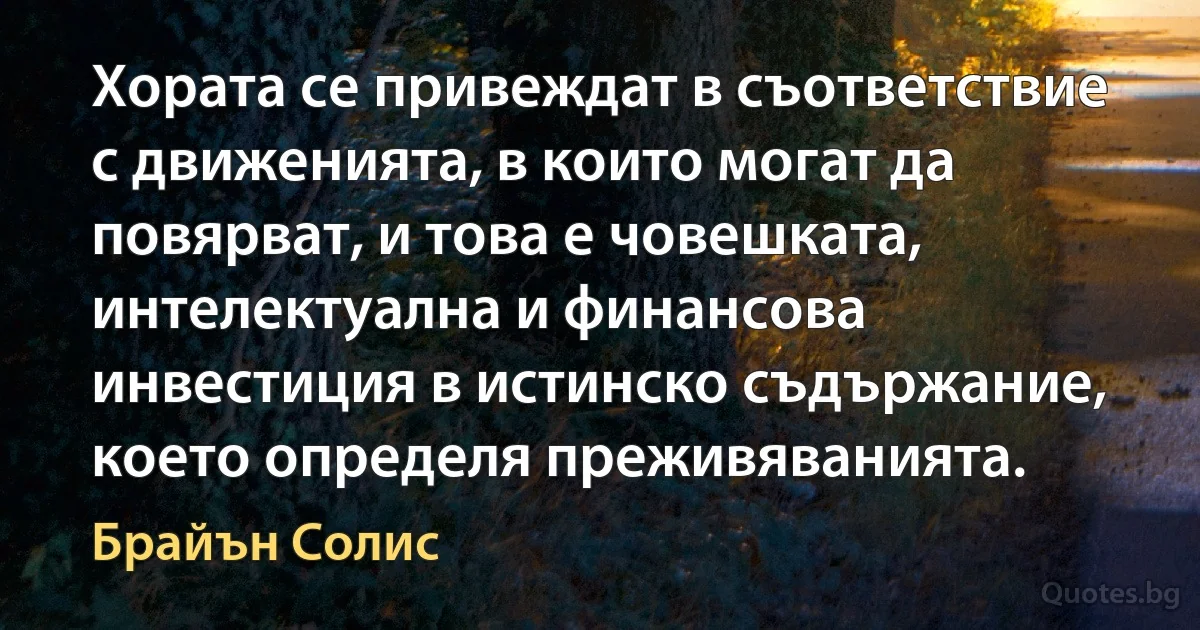 Хората се привеждат в съответствие с движенията, в които могат да повярват, и това е човешката, интелектуална и финансова инвестиция в истинско съдържание, което определя преживяванията. (Брайън Солис)