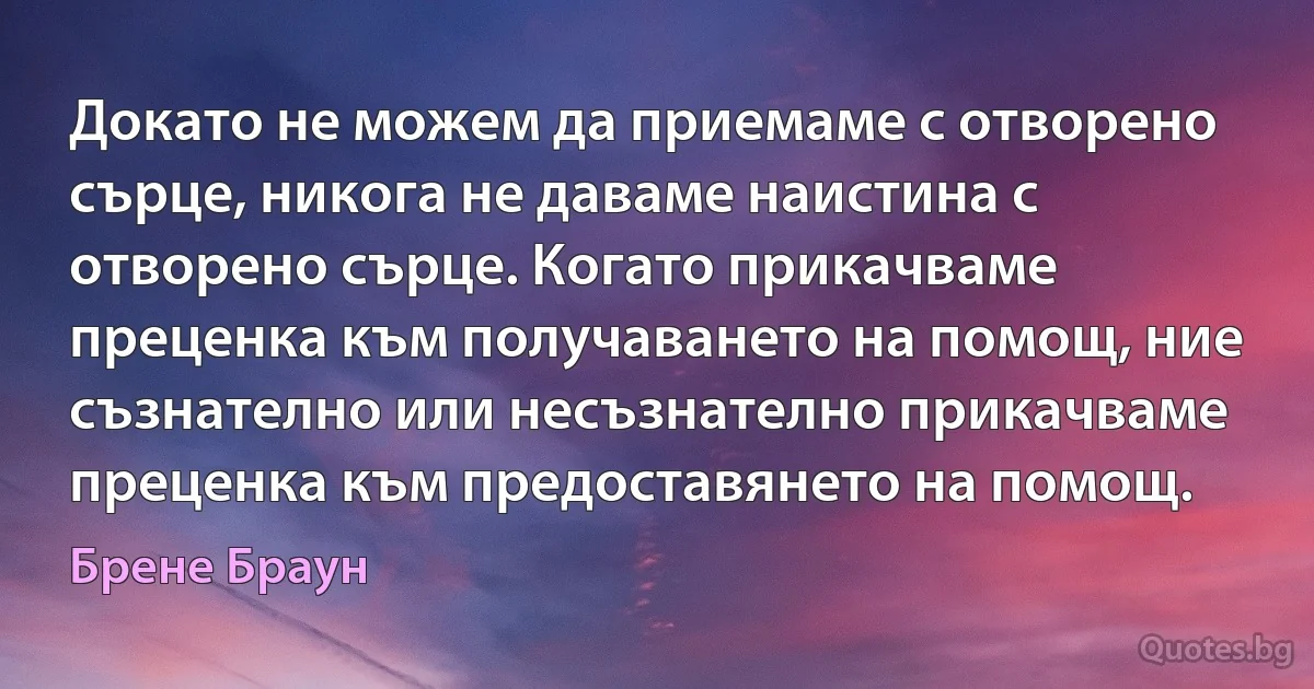 Докато не можем да приемаме с отворено сърце, никога не даваме наистина с отворено сърце. Когато прикачваме преценка към получаването на помощ, ние съзнателно или несъзнателно прикачваме преценка към предоставянето на помощ. (Брене Браун)