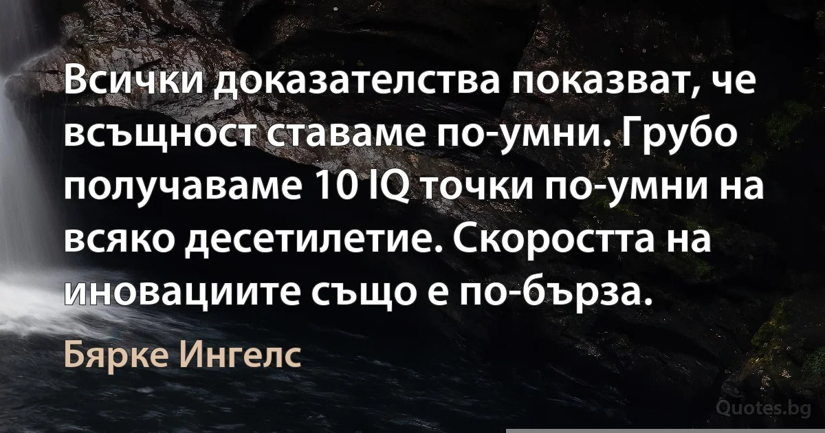 Всички доказателства показват, че всъщност ставаме по-умни. Грубо получаваме 10 IQ точки по-умни на всяко десетилетие. Скоростта на иновациите също е по-бърза. (Бярке Ингелс)