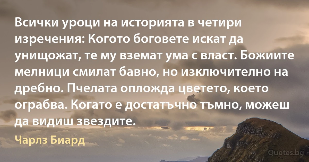 Всички уроци на историята в четири изречения: Когото боговете искат да унищожат, те му вземат ума с власт. Божиите мелници смилат бавно, но изключително на дребно. Пчелата опложда цветето, което ограбва. Когато е достатъчно тъмно, можеш да видиш звездите. (Чарлз Биард)