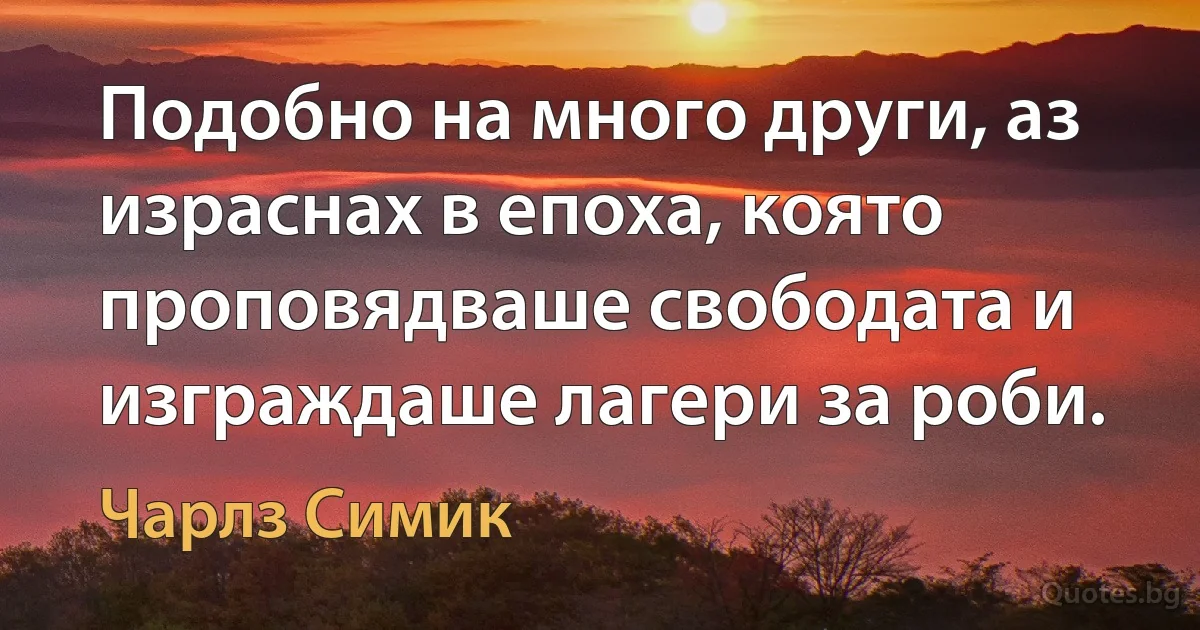 Подобно на много други, аз израснах в епоха, която проповядваше свободата и изграждаше лагери за роби. (Чарлз Симик)