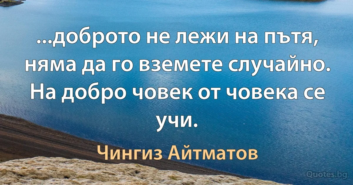 ...доброто не лежи на пътя, няма да го вземете случайно. На добро човек от човека се учи. (Чингиз Айтматов)