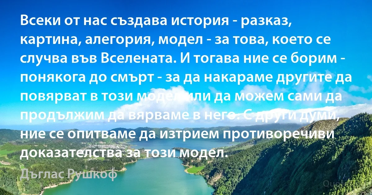 Всеки от нас създава история - разказ, картина, алегория, модел - за това, което се случва във Вселената. И тогава ние се борим - понякога до смърт - за да накараме другите да повярват в този модел или да можем сами да продължим да вярваме в него. С други думи, ние се опитваме да изтрием противоречиви доказателства за този модел. (Дъглас Рушкоф)