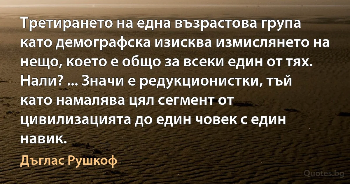 Третирането на една възрастова група като демографска изисква измислянето на нещо, което е общо за всеки един от тях. Нали? ... Значи е редукционистки, тъй като намалява цял сегмент от цивилизацията до един човек с един навик. (Дъглас Рушкоф)