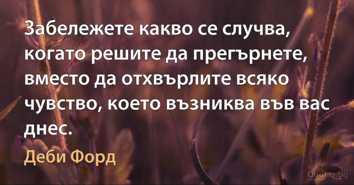 Забележете какво се случва, когато решите да прегърнете, вместо да отхвърлите всяко чувство, което възниква във вас днес. (Деби Форд)