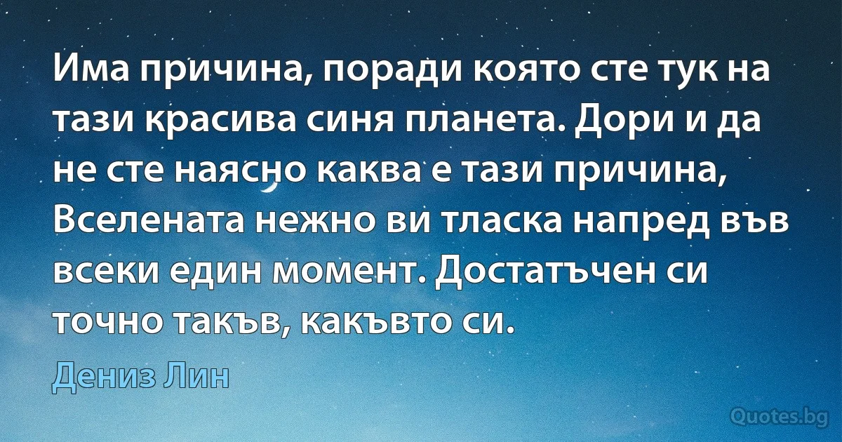 Има причина, поради която сте тук на тази красива синя планета. Дори и да не сте наясно каква е тази причина, Вселената нежно ви тласка напред във всеки един момент. Достатъчен си точно такъв, какъвто си. (Дениз Лин)