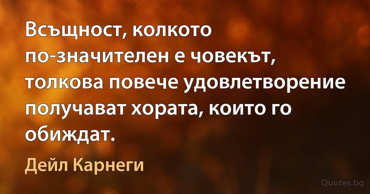 Всъщност, колкото по-значителен е човекът, толкова повече удовлетворение получават хората, които го обиждат. (Дейл Карнеги)