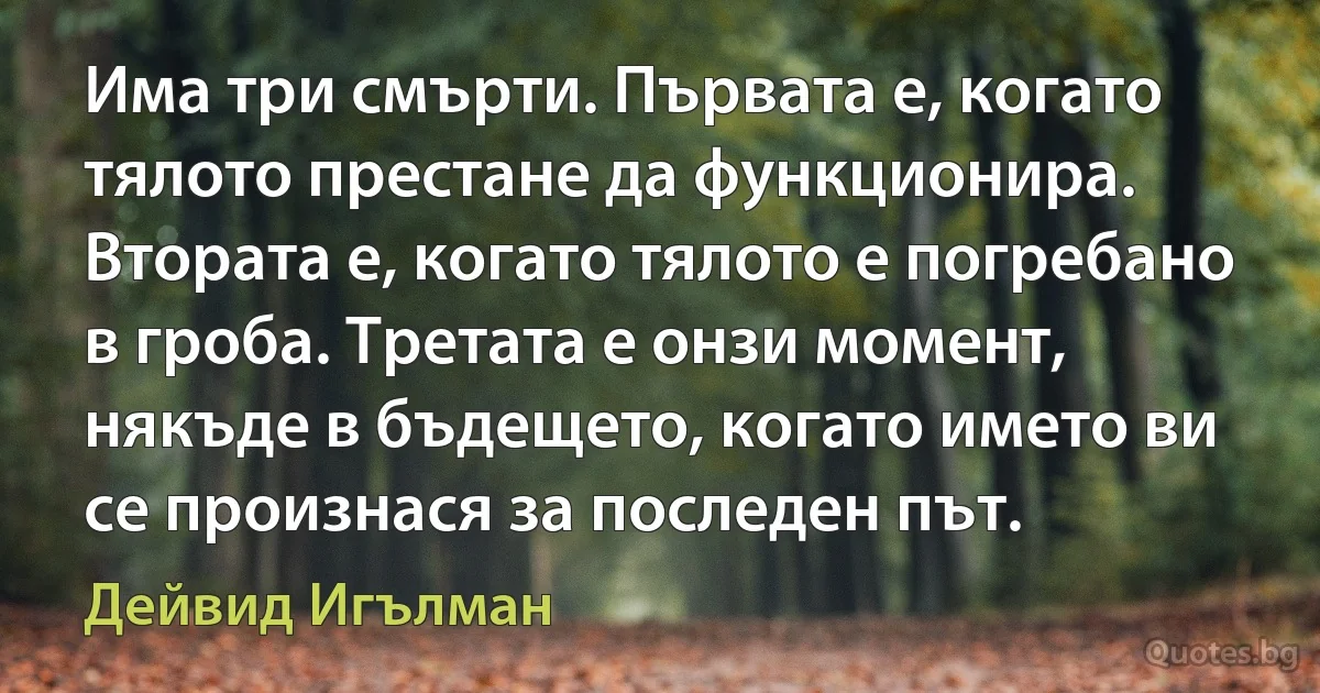 Има три смърти. Първата е, когато тялото престане да функционира. Втората е, когато тялото е погребано в гроба. Третата е онзи момент, някъде в бъдещето, когато името ви се произнася за последен път. (Дейвид Игълман)