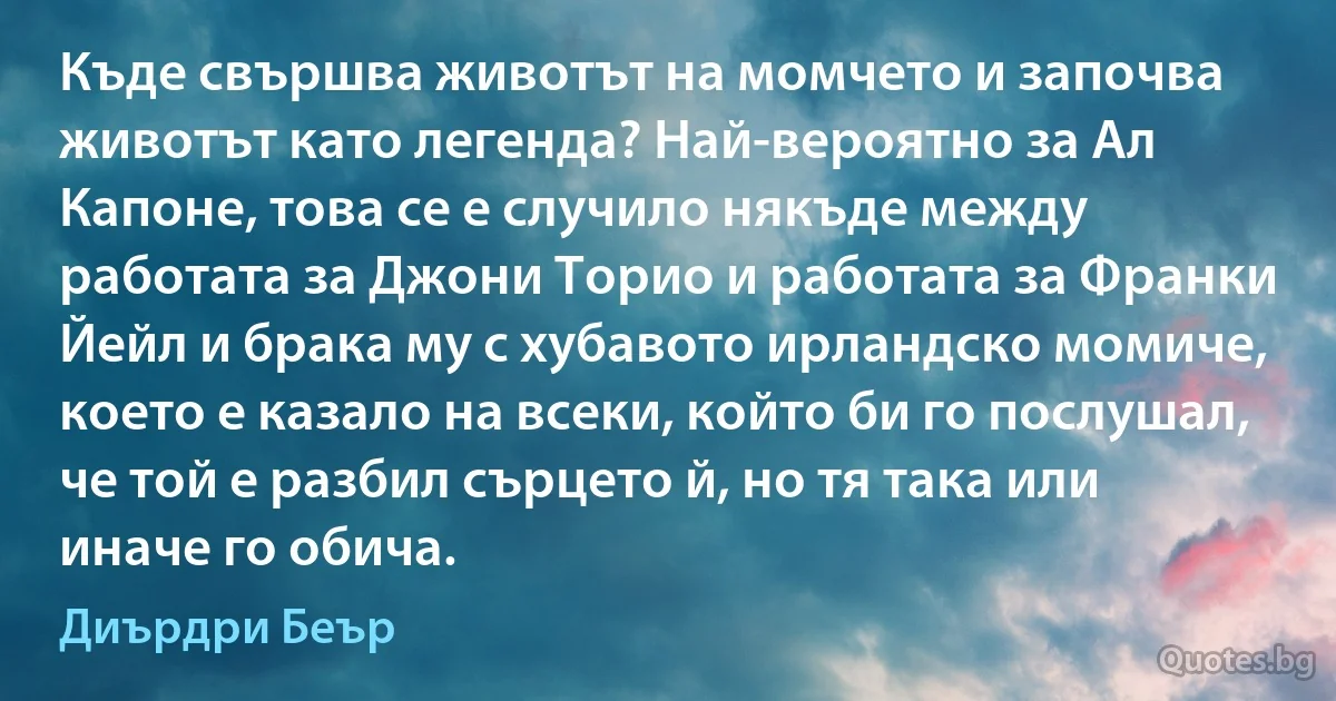 Къде свършва животът на момчето и започва животът като легенда? Най-вероятно за Ал Капоне, това се е случило някъде между работата за Джони Торио и работата за Франки Йейл и брака му с хубавото ирландско момиче, което е казало на всеки, който би го послушал, че той е разбил сърцето й, но тя така или иначе го обича. (Диърдри Беър)