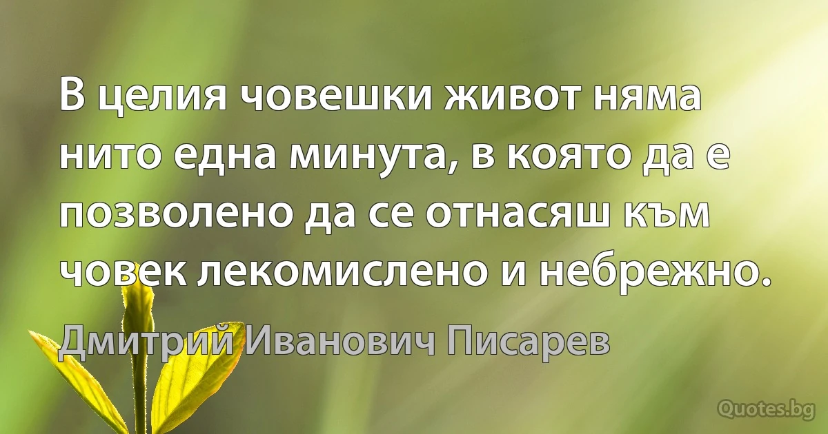 В целия човешки живот няма нито една минута, в която да е позволено да се отнасяш към човек лекомислено и небрежно. (Дмитрий Иванович Писарев)