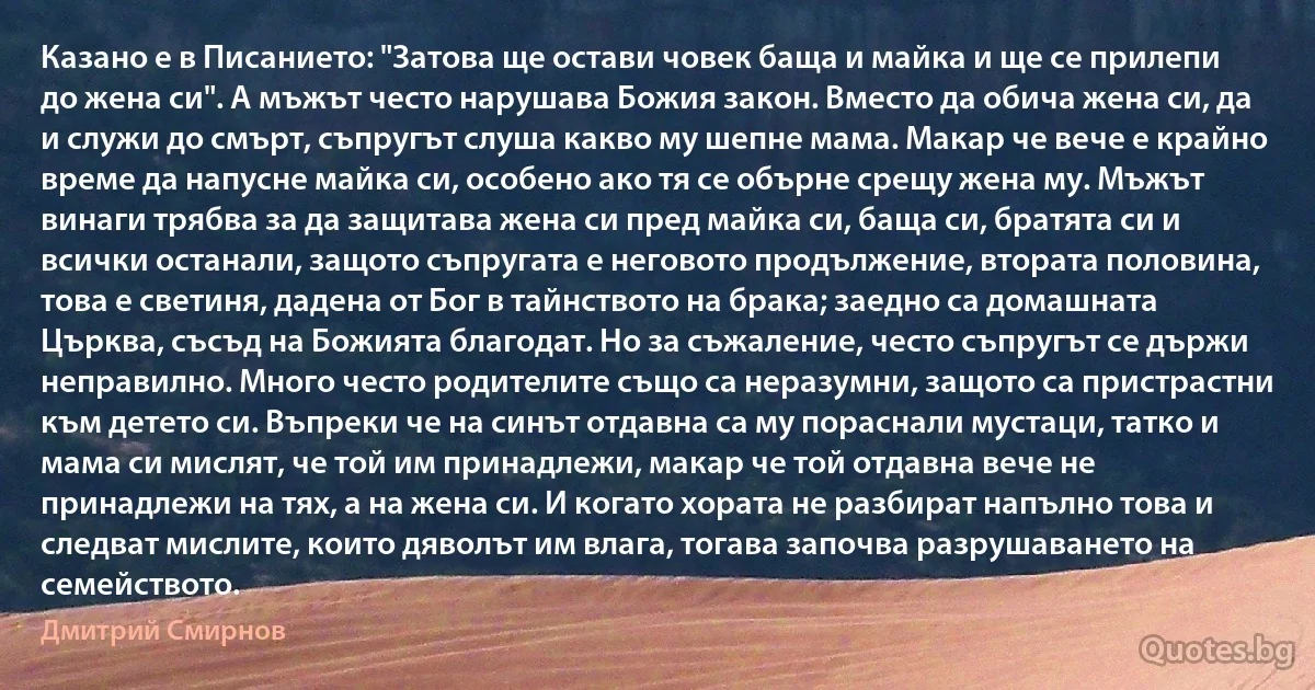 Казано е в Писанието: "Затова ще остави човек баща и майка и ще се прилепи до жена си". А мъжът често нарушава Божия закон. Вместо да обича жена си, да и служи до смърт, съпругът слуша какво му шепне мама. Макар че вече е крайно време да напусне майка си, особено ако тя се обърне срещу жена му. Мъжът винаги трябва за да защитава жена си пред майка си, баща си, братята си и всички останали, защото съпругата е неговото продължение, втората половина, това е светиня, дадена от Бог в тайнството на брака; заедно са домашната Църква, съсъд на Божията благодат. Но за съжаление, често съпругът се държи неправилно. Много често родителите също са неразумни, защото са пристрастни към детето си. Въпреки че на синът отдавна са му пораснали мустаци, татко и мама си мислят, че той им принадлежи, макар че той отдавна вече не принадлежи на тях, а на жена си. И когато хората не разбират напълно това и следват мислите, които дяволът им влага, тогава започва разрушаването на семейството. (Дмитрий Смирнов)