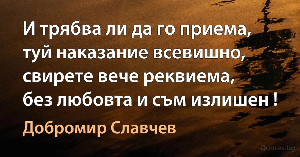 И трябва ли да го приема,
туй наказание всевишно,
свирете вече реквиема,
без любовта и съм излишен ! (Добромир Славчев)