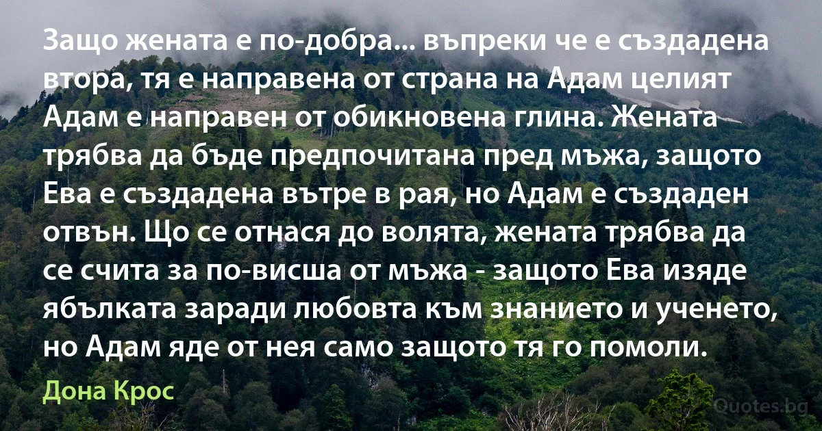 Защо жената е по-добра... въпреки че е създадена втора, тя е направена от страна на Адам целият Адам е направен от обикновена глина. Жената трябва да бъде предпочитана пред мъжа, защото Ева е създадена вътре в рая, но Адам е създаден отвън. Що се отнася до волята, жената трябва да се счита за по-висша от мъжа - защото Ева изяде ябълката заради любовта към знанието и ученето, но Адам яде от нея само защото тя го помоли. (Дона Крос)