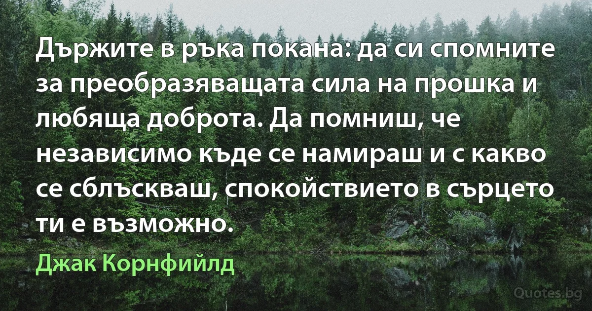 Държите в ръка покана: да си спомните за преобразяващата сила на прошка и любяща доброта. Да помниш, че независимо къде се намираш и с какво се сблъскваш, спокойствието в сърцето ти е възможно. (Джак Корнфийлд)