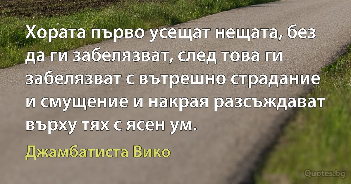 Хората първо усещат нещата, без да ги забелязват, след това ги забелязват с вътрешно страдание и смущение и накрая разсъждават върху тях с ясен ум. (Джамбатиста Вико)