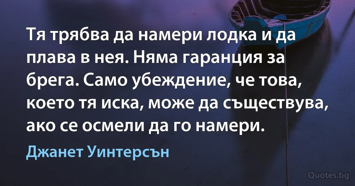 Тя трябва да намери лодка и да плава в нея. Няма гаранция за брега. Само убеждение, че това, което тя иска, може да съществува, ако се осмели да го намери. (Джанет Уинтерсън)