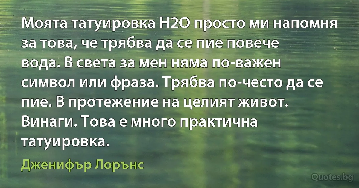 Моята татуировка H2O просто ми напомня за това, че трябва да се пие повече вода. В света за мен няма по-важен символ или фраза. Трябва по-често да се пие. В протежение на целият живот. Винаги. Това е много практична татуировка. (Дженифър Лорънс)