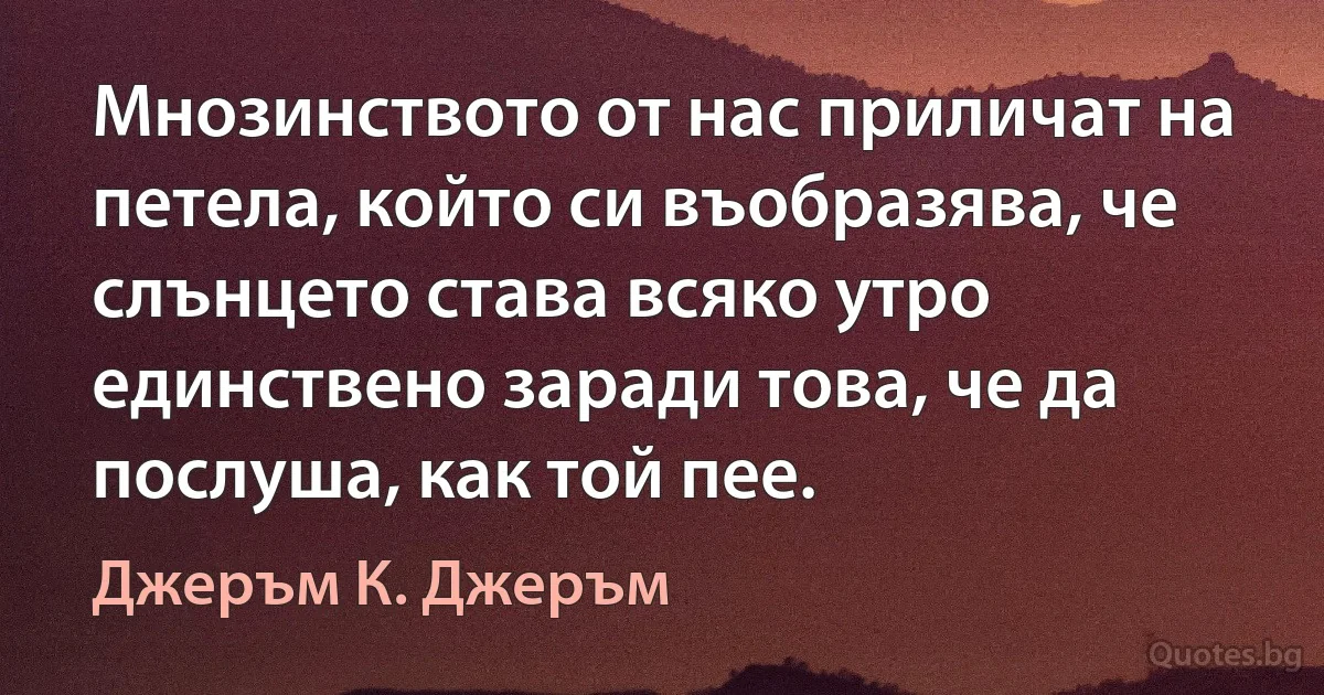 Мнозинството от нас приличат на петела, който си въобразява, че слънцето става всяко утро единствено заради това, че да послуша, как той пее. (Джеръм К. Джеръм)