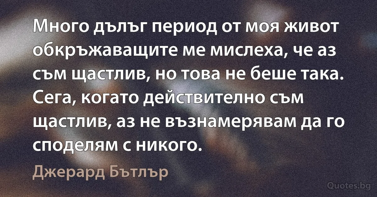 Много дълъг период от моя живот обкръжаващите ме мислеха, че аз съм щастлив, но това не беше така. Сега, когато действително съм щастлив, аз не възнамерявам да го споделям с никого. (Джерард Бътлър)