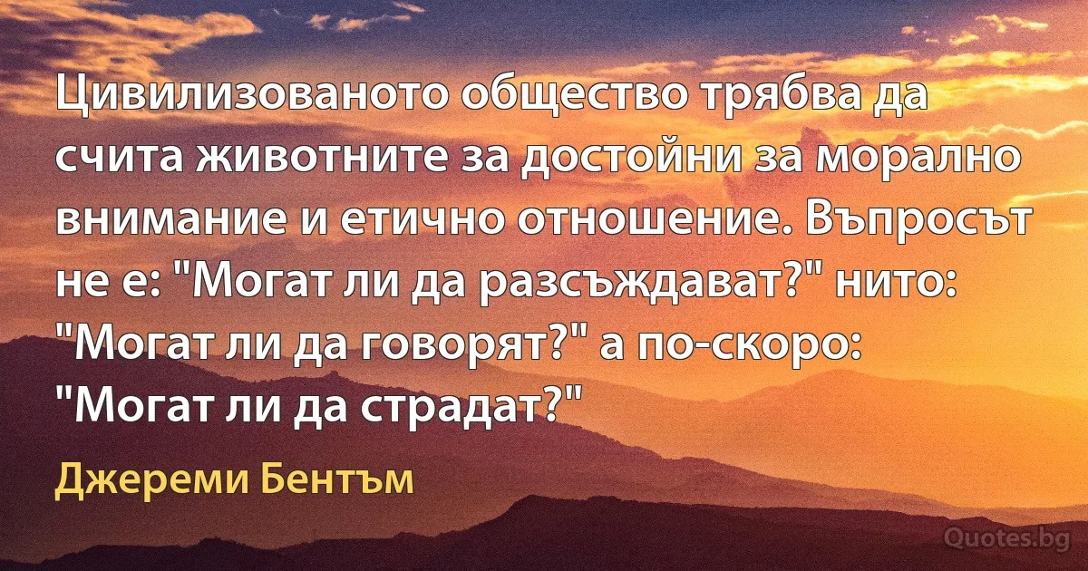 Цивилизованото общество трябва да счита животните за достойни за морално внимание и етично отношение. Въпросът не е: "Могат ли да разсъждават?" нито: "Могат ли да говорят?" а по-скоро: "Могат ли да страдат?" (Джереми Бентъм)