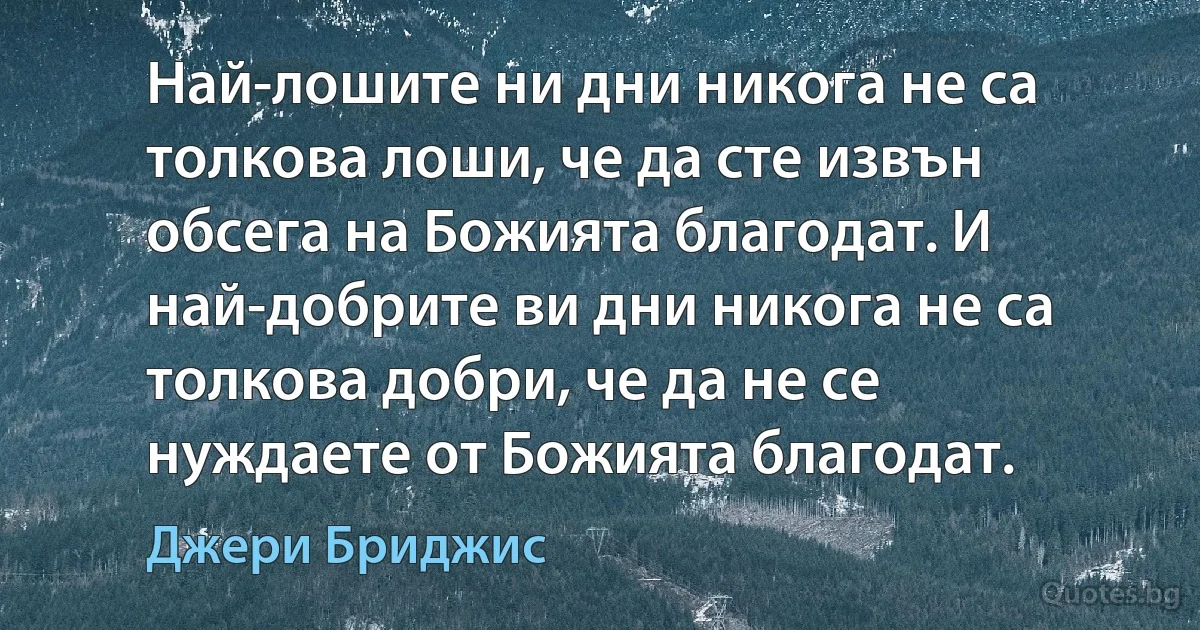 Най-лошите ни дни никога не са толкова лоши, че да сте извън обсега на Божията благодат. И най-добрите ви дни никога не са толкова добри, че да не се нуждаете от Божията благодат. (Джери Бриджис)