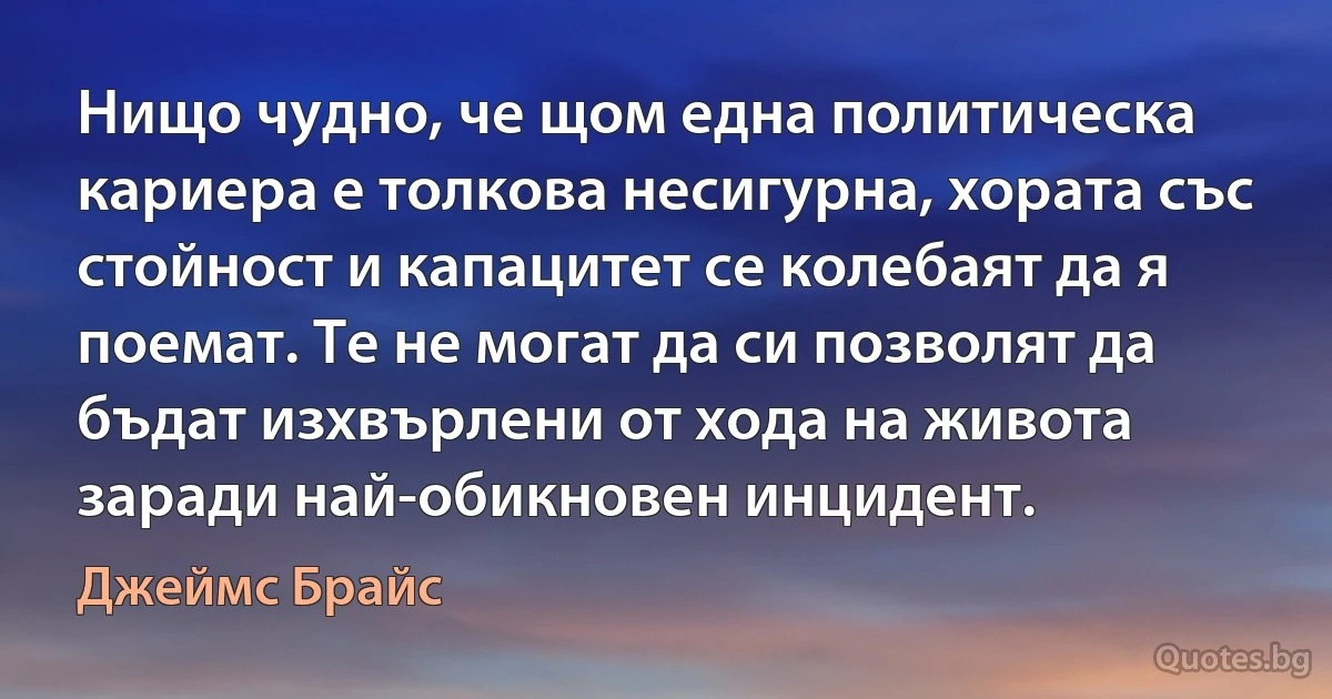 Нищо чудно, че щом една политическа кариера е толкова несигурна, хората със стойност и капацитет се колебаят да я поемат. Те не могат да си позволят да бъдат изхвърлени от хода на живота заради най-обикновен инцидент. (Джеймс Брайс)