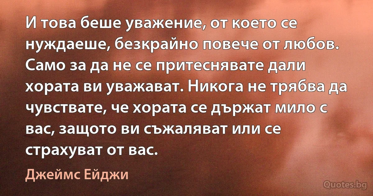 И това беше уважение, от което се нуждаеше, безкрайно повече от любов. Само за да не се притеснявате дали хората ви уважават. Никога не трябва да чувствате, че хората се държат мило с вас, защото ви съжаляват или се страхуват от вас. (Джеймс Ейджи)