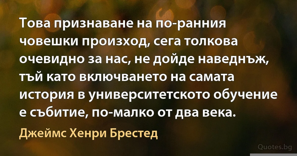 Това признаване на по-ранния човешки произход, сега толкова очевидно за нас, не дойде наведнъж, тъй като включването на самата история в университетското обучение е събитие, по-малко от два века. (Джеймс Хенри Брестед)