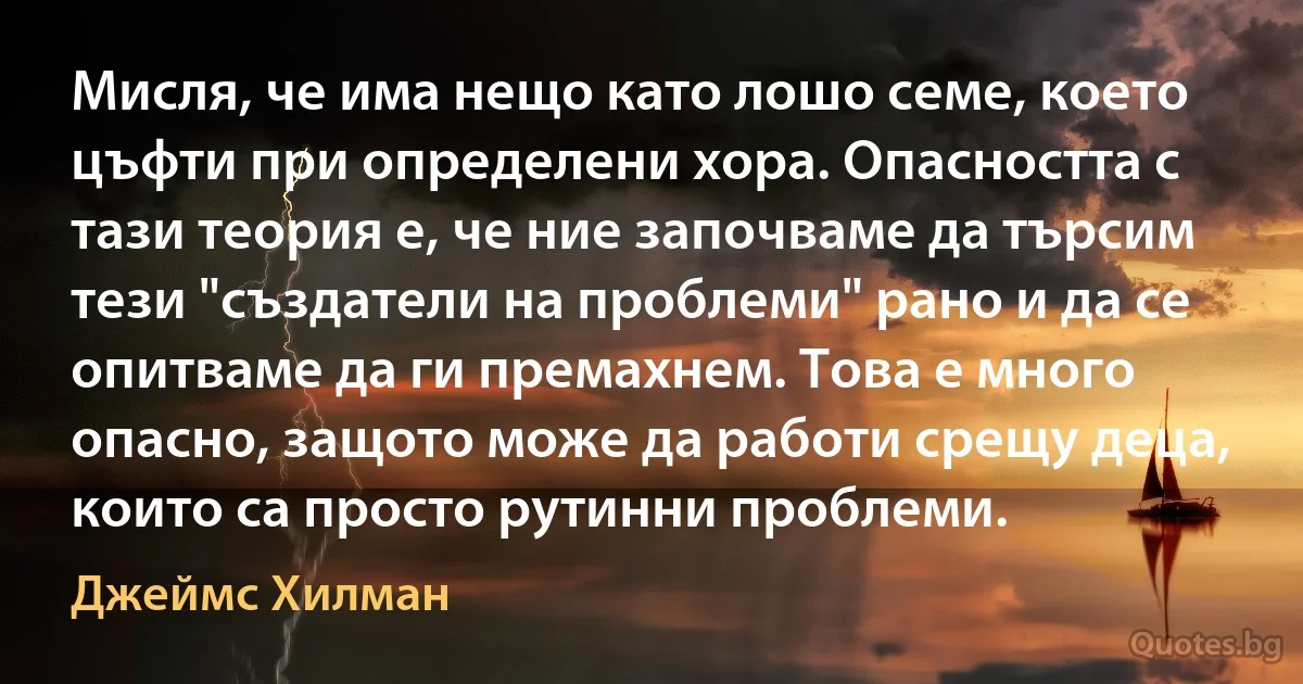 Мисля, че има нещо като лошо семе, което цъфти при определени хора. Опасността с тази теория е, че ние започваме да търсим тези "създатели на проблеми" рано и да се опитваме да ги премахнем. Това е много опасно, защото може да работи срещу деца, които са просто рутинни проблеми. (Джеймс Хилман)