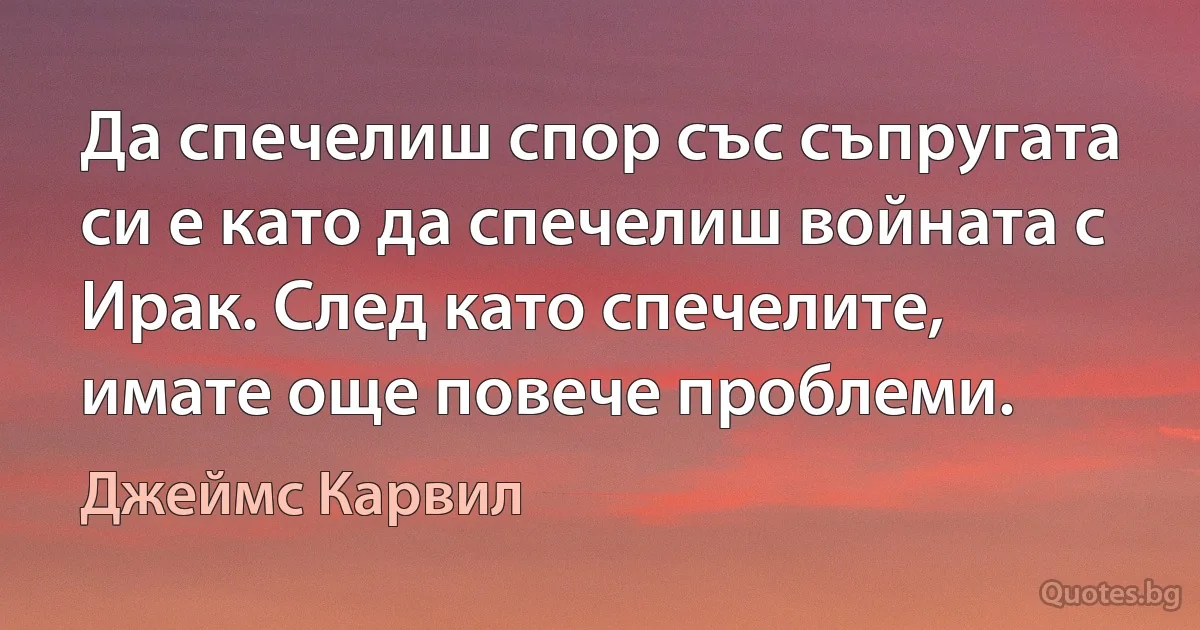 Да спечелиш спор със съпругата си е като да спечелиш войната с Ирак. След като спечелите, имате още повече проблеми. (Джеймс Карвил)