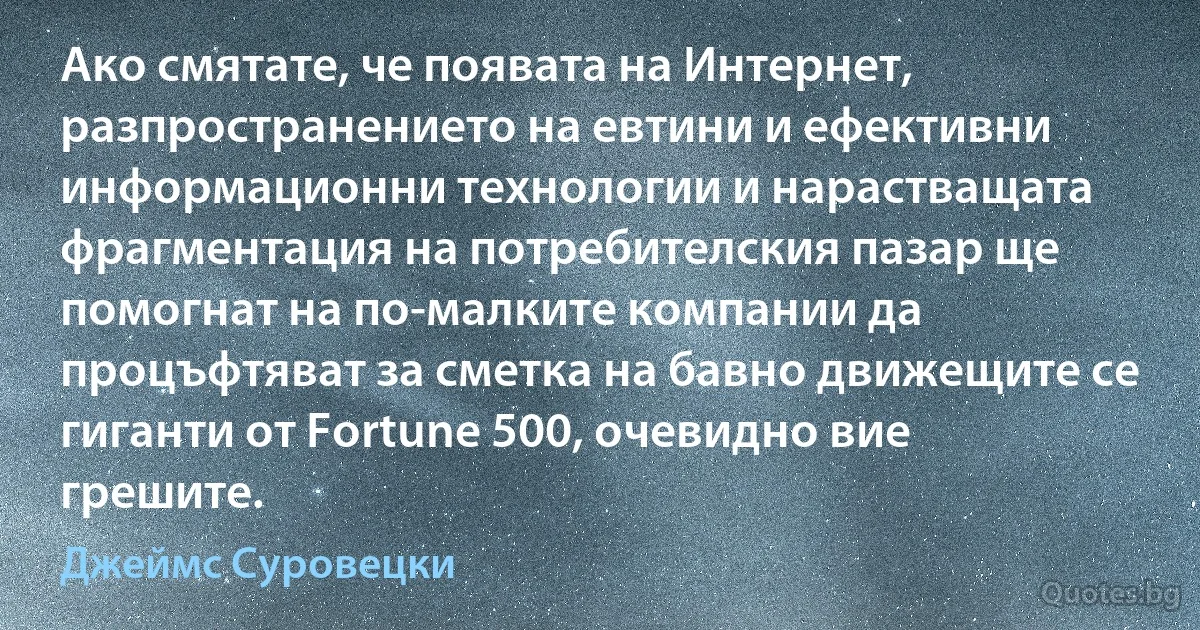 Ако смятате, че появата на Интернет, разпространението на евтини и ефективни информационни технологии и нарастващата фрагментация на потребителския пазар ще помогнат на по-малките компании да процъфтяват за сметка на бавно движещите се гиганти от Fortune 500, очевидно вие грешите. (Джеймс Суровецки)