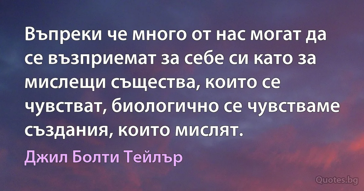 Въпреки че много от нас могат да се възприемат за себе си като за мислещи същества, които се чувстват, биологично се чувстваме създания, които мислят. (Джил Болти Тейлър)