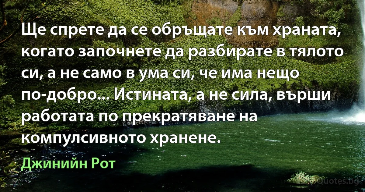 Ще спрете да се обръщате към храната, когато започнете да разбирате в тялото си, а не само в ума си, че има нещо по-добро... Истината, а не сила, върши работата по прекратяване на компулсивното хранене. (Джинийн Рот)