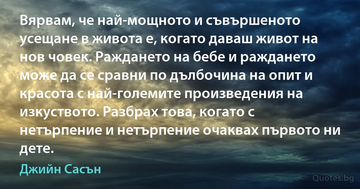 Вярвам, че най-мощното и съвършеното усещане в живота е, когато даваш живот на нов човек. Раждането на бебе и раждането може да се сравни по дълбочина на опит и красота с най-големите произведения на изкуството. Разбрах това, когато с нетърпение и нетърпение очаквах първото ни дете. (Джийн Сасън)