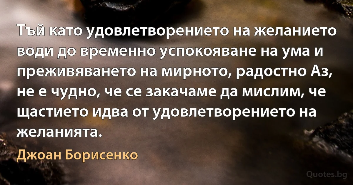 Тъй като удовлетворението на желанието води до временно успокояване на ума и преживяването на мирното, радостно Аз, не е чудно, че се закачаме да мислим, че щастието идва от удовлетворението на желанията. (Джоан Борисенко)